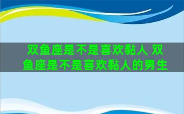 双鱼座是不是喜欢黏人 双鱼座是不是喜欢黏人的男生